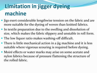 Limitation in jigger dyeing
machine
 Jigs exert considerable lengthwise tension on the fabric and are
more suitable for the dyeing of woven than knitted fabrics.
 In textile preparation due to the swelling and dissolution of
size, which makes the fabric slippery and unstable in roll form.
 The low liquor ratio makes washing-off difficult.
 There is little mechanical action in a jig machine and it is less
suitable where vigorous scouring is required before dyeing.
 Moiré effects or water marks may arise on some acetate and
nylon fabrics because of pressure flattening the structure of
the rolled fabric.
 