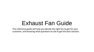 Exhaust Fan Guide
This reference guide will help you decide the right fan to get for your
customer, and knowing what questions to ask to get the best solution.
 