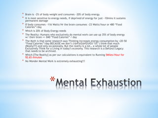 *
* Brain is ~2% of body weight and consumes ~20% of body energy.
* It is most sensitive to energy needs, if deprived of energy for just ~10mins it sustains
permanent damage
* If body consumes ~116 Watts/Hr the brain consumes ~23 Watts/hour or 480 “Food
Calories”/day
* Which is 20% of Body Energy needs
* The Reality: Humans who exclusively do mental work can use up 35% of body energy
w/ their brain => 840 “Food Calories” / day
* The Myth is that some research says Thinking increases energy consumption by +20-50
“Food Calories”/day BECAUSE we don’t (!@#!@$@#$%#$%^%%^) think that much
(Really???) and only occasionally. But the reality is a lot… a whole lot of people
Exclusively Think for a Living in today’s economy. This research is a Defunct Legacy
that needs to be archived.
* Which [The Reality] as per our calculations is equivalent to Running 5Miles/Hour for
92.65 minutes
* No Wonder Mental Work is extremely exhausting!!!
 