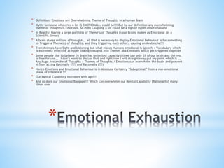 *
* Definition: Emotions are Overwhelming Theme of Thoughts in a Human Brain
* Myth: Someone who cries a lot IS EMOTIONAL… could be!!! But by our definition any overwhelming
theme of thoughts is Emotions. So even Laughing a lot could be a sign of hyper-emotionalness
* In Reality: Having a large portfolio of Theme’s of Thoughts in our Brains makes us Emotional (In a
Scientific Sense)
* A brain stores millions of thoughts… all that is necessary to display Emotional Behaviour is for something
to Trigger a Theme(s) of thoughts, and they triggering each other… causing an Avalanche!!!
* Even Animals have Sight and Listening but what makes Humans emotional is Speech + Vocabulary which
is extremely effective at hyper linking thoughts into Themes aka Emotions which get triggered together
* Some people like to believe (i) Brain has unlimited capacity (ii) we use only 5% of our brain and the rest
is free for use….. I don’t want to discuss that and right now I will straightaway put my point which is ….
Any huge Avalanche of Thoughts / Themes of Thoughts / Emotions can overwhelm the brain and prevent
it from acting Optimally (???) and Rationally (???)
* Hence Emotions and Emotional Behaviour is in Absolute Certainty “Suboptimal” from a non-emotional
plane of reference !!!
* Our Mental Capability increases with age!!!
* And so does our Emotional Baggage!!! Which can overwhelm our Mental Capability [Rationality] many
times over
 