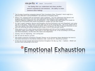 *
* Top Strategy Consulting companies demand Their Consultants Show “Empathy” which might be a
Business Need BUT IS AN OXYMORON!!! See definition of Empathy above.
* Where I live, Hospital Staff are extremely rude to patients… I for one understand that Doctors and
Surgeons use their Brains a lot and I also understand that Empathy would suppress their
Rational/Diagnosis/Judgement into sub-optimality… (Yes! Surgeons also need Stable/Firm hands for
surgery but its primarily their brains succeeding w/ surgery not just their hands)
* So I don’t expect Surgeons, Doctors and Emergency Services Personnel to be very Empathetic and rather
just be to the point… Yeah I know it sucks when you are at the receiving end…. But if you realise that if
they stay rational they might actually be better off in saving your life than if they got emotional at your
pain and suffering and started weeping and crying in front of you and your family.
* What peeves me off is when Nurses and Ward Attendants pick that up from Surgeons and behave
extremely rudely and arrogantly, they think it’s the right thing to do. In fact according to me Nurses
and Ward Attendants, are the ones who need to be Empathetic.
* Anyway, sorry for digressing… now coming back
* Ref: DC and AC electric currents
* One steady avalanche of Emotions/Thought-Themes can by themselves Hyper-Metabolise the brain to
the levels mentioned on the Mental Exhaustion slide. (Just like D.C. Electricity Current)
* If that was not bad enough Alternating Emotions throughout the day e.g. Fear -> Sadness -> Relief can
be even more exhausting to the brain.
 