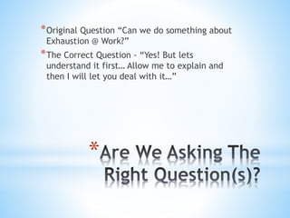 *
*Original Question “Can we do something about
Exhaustion @ Work?”
*The Correct Question - “Yes! But lets
understand it first… Allow me to explain and
then I will let you deal with it…”
 