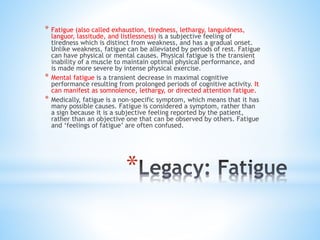 *
* Fatigue (also called exhaustion, tiredness, lethargy, languidness,
languor, lassitude, and listlessness) is a subjective feeling of
tiredness which is distinct from weakness, and has a gradual onset.
Unlike weakness, fatigue can be alleviated by periods of rest. Fatigue
can have physical or mental causes. Physical fatigue is the transient
inability of a muscle to maintain optimal physical performance, and
is made more severe by intense physical exercise.
* Mental fatigue is a transient decrease in maximal cognitive
performance resulting from prolonged periods of cognitive activity. It
can manifest as somnolence, lethargy, or directed attention fatigue.
* Medically, fatigue is a non-specific symptom, which means that it has
many possible causes. Fatigue is considered a symptom, rather than
a sign because it is a subjective feeling reported by the patient,
rather than an objective one that can be observed by others. Fatigue
and ‘feelings of fatigue’ are often confused.
 
