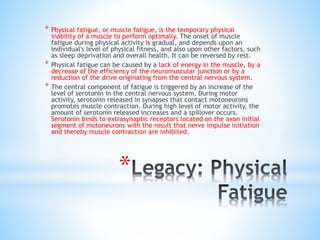 *
* Physical fatigue, or muscle fatigue, is the temporary physical
inability of a muscle to perform optimally. The onset of muscle
fatigue during physical activity is gradual, and depends upon an
individual's level of physical fitness, and also upon other factors, such
as sleep deprivation and overall health. It can be reversed by rest.
* Physical fatigue can be caused by a lack of energy in the muscle, by a
decrease of the efficiency of the neuromuscular junction or by a
reduction of the drive originating from the central nervous system.
* The central component of fatigue is triggered by an increase of the
level of serotonin in the central nervous system. During motor
activity, serotonin released in synapses that contact motoneurons
promotes muscle contraction. During high level of motor activity, the
amount of serotonin released increases and a spillover occurs.
Serotonin binds to extrasynaptic receptors located on the axon initial
segment of motoneurons with the result that nerve impulse initiation
and thereby muscle contraction are inhibited.
 