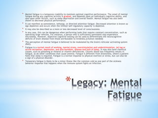 *
* Mental fatigue is a temporary inability to maintain optimal cognitive performance. The onset of mental
fatigue during any cognitive activity is gradual, and depends upon an individual's cognitive ability, and
also upon other factors, such as sleep deprivation and overall health. Mental fatigue has also been
shown to decrease physical performance.
* It can manifest as somnolence, lethargy, or directed attention fatigue. Decreased attention is known as
ego depletion and occurs when the limited 'self-regulatory capacity' is depleted.
* It may also be described as a more or less decreased level of consciousness.
* In any case, this can be dangerous when performing tasks that require constant concentration, such as
operating large vehicles. For instance, a person who is sufficiently somnolent may experience
microsleep. However, objective cognitive testing can be used to differentiate the neurocognitive
deficits of brain disease from those attributable to tiredness.[citation needed]
* The perception of mental fatigue is believed to be modulated by the brain's reticular activating system
(RAS).
* Fatigue is a normal result of working, mental stress, overstimulation and understimulation, jet lag or
active recreation, depression, and also boredom, disease and lack of sleep. It may also have chemical
causes, such as poisoning or mineral or vitamin deficiencies. Chronic blood loss frequently results in
fatigue, as do other conditions that cause anemia. Fatigue is different from drowsiness, where a patient
feels that sleep is required. Fatigue is a normal response to physical exertion or stress, but can also be
a sign of a physical disorder.
* Temporary fatigue is likely to be a minor illness like the common cold as one part of the sickness
behavior response that happens when the immune system fights an infection.
 
