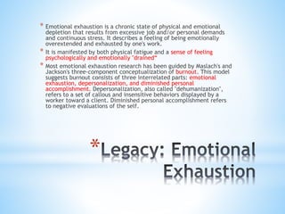 *
* Emotional exhaustion is a chronic state of physical and emotional
depletion that results from excessive job and/or personal demands
and continuous stress. It describes a feeling of being emotionally
overextended and exhausted by one's work.
* It is manifested by both physical fatigue and a sense of feeling
psychologically and emotionally "drained“
* Most emotional exhaustion research has been guided by Maslach's and
Jackson's three-component conceptualization of burnout. This model
suggests burnout consists of three interrelated parts: emotional
exhaustion, depersonalization, and diminished personal
accomplishment. Depersonalization, also called "dehumanization",
refers to a set of callous and insensitive behaviors displayed by a
worker toward a client. Diminished personal accomplishment refers
to negative evaluations of the self.
 
