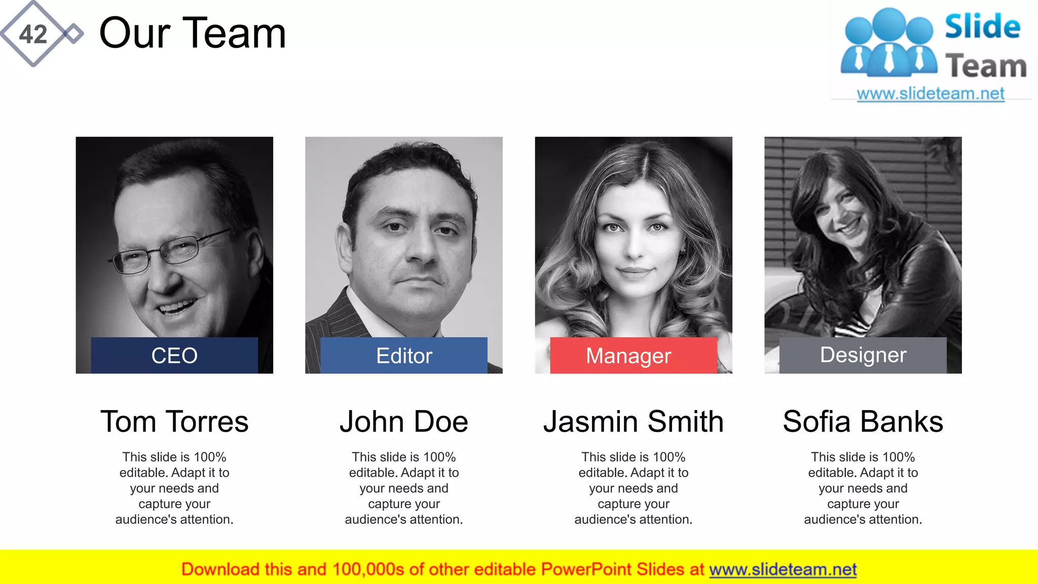 42 Our Team
Tom Torres
This slide is 100%
editable. Adapt it to
your needs and
capture your
audience's attention.
John Doe
This slide is 100%
editable. Adapt it to
your needs and
capture your
audience's attention.
Jasmin Smith
This slide is 100%
editable. Adapt it to
your needs and
capture your
audience's attention.
Sofia Banks
This slide is 100%
editable. Adapt it to
your needs and
capture your
audience's attention.
CEO Editor Manager Designer
 