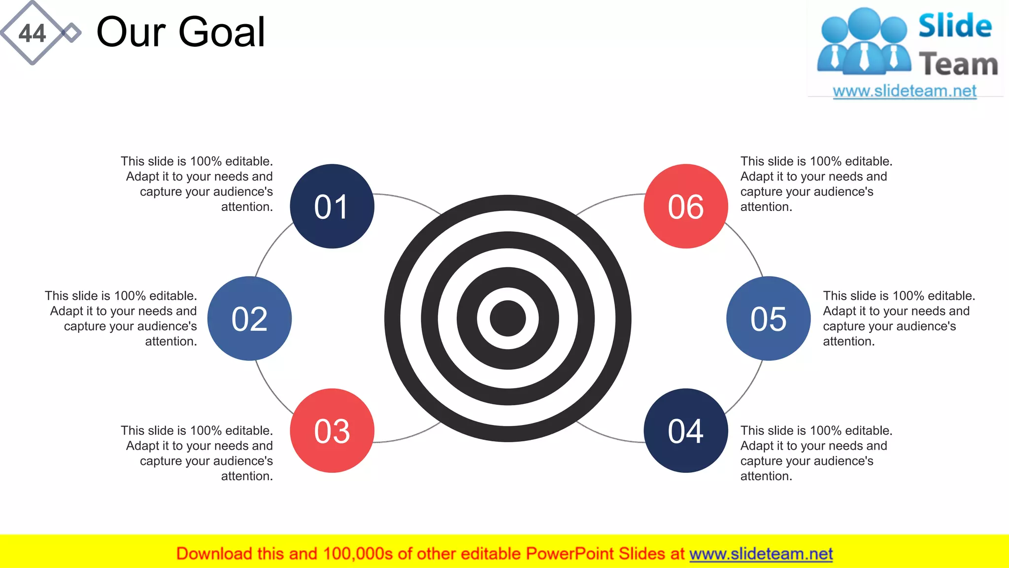 Our Goal44
06
05
04
01
02
03
This slide is 100% editable.
Adapt it to your needs and
capture your audience's
attention.
This slide is 100% editable.
Adapt it to your needs and
capture your audience's
attention.
This slide is 100% editable.
Adapt it to your needs and
capture your audience's
attention.
This slide is 100% editable.
Adapt it to your needs and
capture your audience's
attention.
This slide is 100% editable.
Adapt it to your needs and
capture your audience's
attention.
This slide is 100% editable.
Adapt it to your needs and
capture your audience's
attention.
 