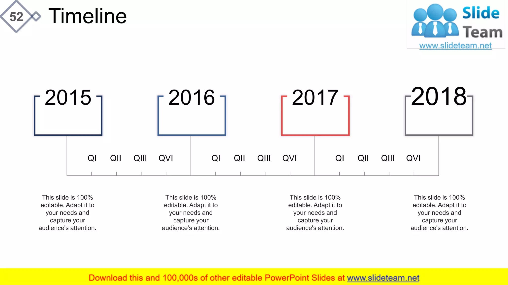 Timeline52
This slide is 100%
editable. Adapt it to
your needs and
capture your
audience's attention.
This slide is 100%
editable. Adapt it to
your needs and
capture your
audience's attention.
This slide is 100%
editable. Adapt it to
your needs and
capture your
audience's attention.
This slide is 100%
editable. Adapt it to
your needs and
capture your
audience's attention.
QI QII QIII QVI QI QII QIII QVI QI QII QIII QVI
2015 2016 2017 2018
 