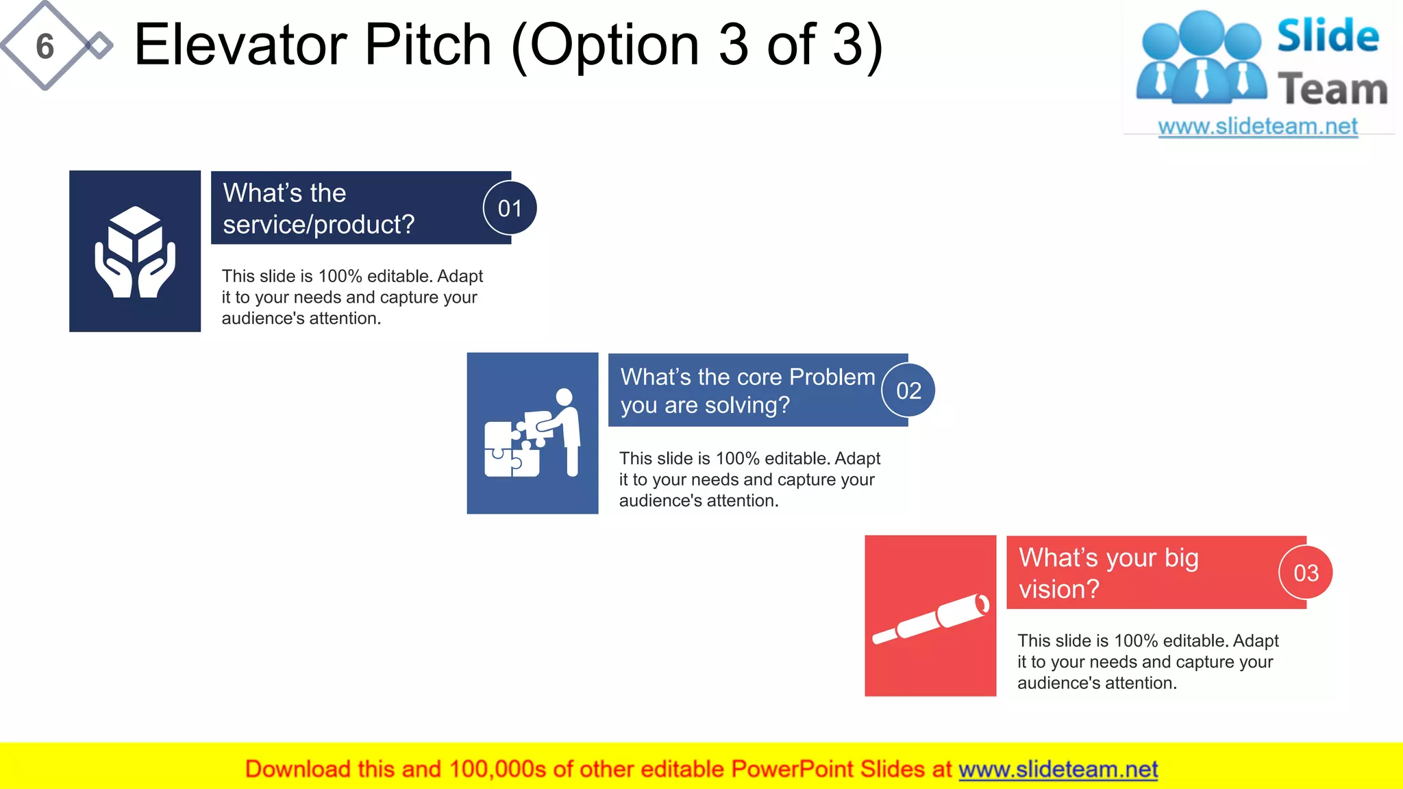 Elevator Pitch (Option 3 of 3)6
This slide is 100% editable. Adapt
it to your needs and capture your
audience's attention.
What’s the
service/product?
01
This slide is 100% editable. Adapt
it to your needs and capture your
audience's attention.
What’s the core Problem
you are solving?
02
This slide is 100% editable. Adapt
it to your needs and capture your
audience's attention.
What’s your big
vision?
03
This slide is 100% editable. Adapt it to your needs and capture your audience's attention.
 