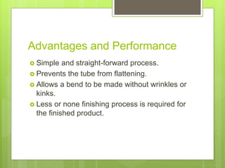 Advantages and Performance
 Simple and straight-forward process.
 Prevents the tube from flattening.
 Allows a bend to be made without wrinkles or
kinks.
 Less or none finishing process is required for
the finished product.
 
