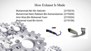 How Exhaust Is Made
Muhammad Akir Bin Safurdin (2170215)
Muhammad Naim Rabbani Bin Kamarulzaman (2170209)
Amir Ahza Bin Mohamad Yusni (2170224)
Muhamad Irzad Bin Azmin (2170199)
 