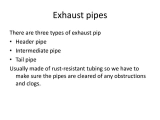 Exhaust pipes
There are three types of exhaust pip
• Header pipe
• Intermediate pipe
• Tail pipe
Usually made of rust-resistant tubing so we have to
make sure the pipes are cleared of any obstructions
and clogs.
 