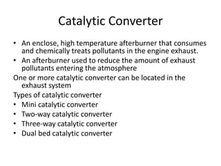 Catalytic Converter
• An enclose, high temperature afterburner that consumes
and chemically treats pollutants in the engine exhaust.
• An afterburner used to reduce the amount of exhaust
pollutants entering the atmosphere
One or more catalytic converter can be located in the
exhaust system
Types of catalytic converter
• Mini catalytic converter
• Two-way catalytic converter
• Three-way catalytic converter
• Dual bed catalytic converter
 