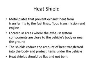 Heat Shield
• Metal plates that prevent exhaust heat from
transferring to the fuel lines, floor, transmission and
engine
• Located in areas where the exhaust system
components are close to the vehicle’s body or near
the ground
• The shields reduce the amount of heat transferred
into the body and protect items under the vehicle
• Heat shields should be flat and not bent
 