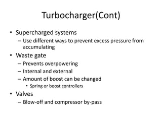 Turbocharger(Cont)
• Supercharged systems
– Use different ways to prevent excess pressure from
accumulating
• Waste gate
– Prevents overpowering
– Internal and external
– Amount of boost can be changed
• Spring or boost controllers
• Valves
– Blow-off and compressor by-pass
 