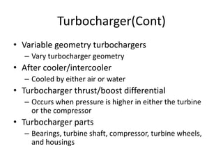 Turbocharger(Cont)
• Variable geometry turbochargers
– Vary turbocharger geometry
• After cooler/intercooler
– Cooled by either air or water
• Turbocharger thrust/boost differential
– Occurs when pressure is higher in either the turbine
or the compressor
• Turbocharger parts
– Bearings, turbine shaft, compressor, turbine wheels,
and housings
 