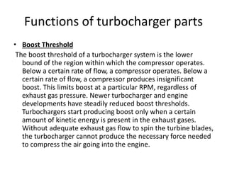 Functions of turbocharger parts
• Boost Threshold
The boost threshold of a turbocharger system is the lower
bound of the region within which the compressor operates.
Below a certain rate of flow, a compressor operates. Below a
certain rate of flow, a compressor produces insignificant
boost. This limits boost at a particular RPM, regardless of
exhaust gas pressure. Newer turbocharger and engine
developments have steadily reduced boost thresholds.
Turbochargers start producing boost only when a certain
amount of kinetic energy is present in the exhaust gases.
Without adequate exhaust gas flow to spin the turbine blades,
the turbocharger cannot produce the necessary force needed
to compress the air going into the engine.
 