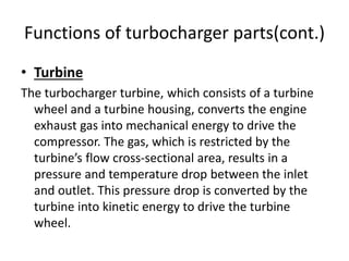 Functions of turbocharger parts(cont.)
• Turbine
The turbocharger turbine, which consists of a turbine
wheel and a turbine housing, converts the engine
exhaust gas into mechanical energy to drive the
compressor. The gas, which is restricted by the
turbine’s flow cross-sectional area, results in a
pressure and temperature drop between the inlet
and outlet. This pressure drop is converted by the
turbine into kinetic energy to drive the turbine
wheel.
 