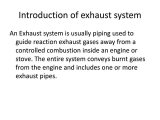 Introduction of exhaust system
An Exhaust system is usually piping used to
guide reaction exhaust gases away from a
controlled combustion inside an engine or
stove. The entire system conveys burnt gases
from the engine and includes one or more
exhaust pipes.
 