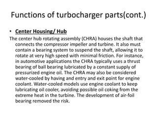 Functions of turbocharger parts(cont.)
• Center Housing/ Hub
The center hub rotating assembly (CHRA) houses the shaft that
connects the compressor impeller and turbine. It also must
contain a bearing system to suspend the shaft, allowing it to
rotate at very high speed with minimal friction. For instance,
in automotive applications the CHRA typically uses a thrust
bearing of ball bearing lubricated by a constant supply of
pressurized engine oil. The CHRA may also be considered
water-cooled by having and entry and exit point for engine
coolant. Water-cooled models use engine coolant to keep
lubricating oil cooler, avoiding possible oil coking from the
extreme heat in the turbine. The development of air-foil
bearing removed the risk.
 