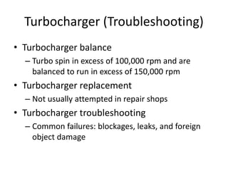 Turbocharger (Troubleshooting)
• Turbocharger balance
– Turbo spin in excess of 100,000 rpm and are
balanced to run in excess of 150,000 rpm
• Turbocharger replacement
– Not usually attempted in repair shops
• Turbocharger troubleshooting
– Common failures: blockages, leaks, and foreign
object damage
 