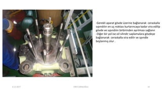 -Gerekli aparat gövde üzerine bağlanarak ceraskalla
sıpındılın en uç noktası kurtarıncaya kadar vira edilip
gövde ve sıpındılın birbirinden ayrılması sağlanır
-Diğer bir yol ise oil silindir saplamalara gövdeye
bağlanarak ceraskalla vira edilir ve spındle
boşlanmış olur .
6.12.2017 ENES SARAÇOĞLU 10
 