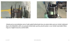 -Gövde yerine oturtulduktan sonra 2 adet aybolt kullanılarak önce air piston daha sonra air silindir sökülerek
dışarı alınır.Böylelikle valfin ana parçaları birbirinden ayrılmış olur.Air piston ve air silindir üzerindeki Teflon
ring ve o ringlerin durumu control edilir.
6.12.2017 ENES SARAÇOĞLU 12
 