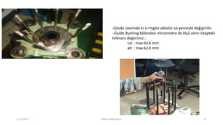-Gövde üzerinde ki o-ringler sökülür ve yenisiyle değiştirilir.
- Guide Bushing bölünden micrometre ile ölçü alınır kitaptaki
referans değerimiz ;
üst : max 60.6 mm
alt : max 62.0 mm
6.12.2017 ENES SARAÇOĞLU 13
 