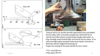-Exhaust valf sit ve sıpındılı temizlik yapılmadan önce çok dikkatli
kontrol edilip valfin iç kontakla çalıştığı teyit edilmelidir.Sit ve
sıpındıl üzerindeki çalışma yüzeyinde gaz kaçağı yada çatlak vs..
olup olmadığı araştırılmalıdır.Eğer anormal bir durum yoksa sit ve
valfın temizliği yapılıp template kullanılarak ölçüler alınarak ins.
Book’taki referans değerlerle karşılaştırılır
Inspect the seating of the valve spindle for burn marks.
**F1- max 8.00 mm
**G1- max 2.00 mm
Burn-off
6.12.2017 ENES SARAÇOĞLU 16
 