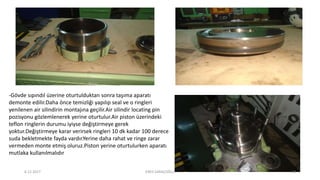 -Gövde sıpındıl üzerine oturtulduktan sonra taşıma aparatı
demonte edilir.Daha önce temizliği yapılıp seal ve o ringleri
yenilenen air silindirin montajına geçilir.Air silindir locating pin
pozisyonu gözlemlenerek yerine oturtulur.Air piston üzerindeki
teflon ringlerin durumu iyiyse değiştirmeye gerek
yoktur.Değiştirmeye karar verirsek ringleri 10 dk kadar 100 derece
suda bekletmekte fayda vardır.Yerine daha rahat ve ringe zarar
vermeden monte etmiş oluruz.Piston yerine oturtulurken aparatı
mutlaka kullanılmalıdır
6.12.2017 ENES SARAÇOĞLU 19
 