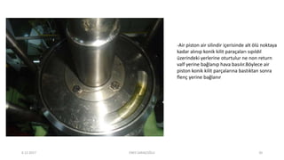 -Air piston air silindir içerisinde alt ölü noktaya
kadar alınıp konik kilit paraçaları sıpıldıl
üzerindeki yerlerine oturtulur ne non return
valf yerine bağlanıp hava basılır.Böylece air
piston konik kilit parçalarına bastıktan sonra
flenç yerine bağlanır
6.12.2017 ENES SARAÇOĞLU 20
 