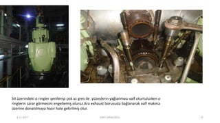 Sit üzerindeki o ringler yenilenip çok az gres ile yüzeylerin yağlanması valf oturtulurken o
ringlerin zarar görmesini engellemiş oluruz.Ara exhaust borusuda bağlanarak valf makina
üzerine donatılmaya hazır hale getirilmiş olur.
6.12.2017 ENES SARAÇOĞLU 22
 