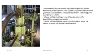 -Sökülecek olan exhaust valfinin soğutma suyu giriş çıkış valfleri
kapatılır ve gövde içerisinde kalan soğutma suyu dreyn edilir.Bu işlem
yapılırken havasızlandırma valfi açık olmalıdır.Valfe ait tüm soğutma
suyu devreleri sökülür.
-Exhaust valfi üzerindeki yay ve seal hava devreleri valfler
kapatıldıktan sonra demonte edilir.
-Exhaust valfi üzerindeki actuator girişindeki yüksek basınç yağ
devresi ve dönüş yağ devreleri demonte edilir.
6.12.2017 ENES SARAÇOĞLU 3
 
