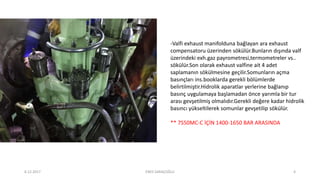 -Valfi exhaust manifolduna bağlayan ara exhaust
compensatoru üzerinden sökülür.Bunların dışında valf
üzerindeki exh.gaz payrometresi,termometreler vs..
sökülür.Son olarak exhaust valfine ait 4 adet
saplamanın sökülmesine geçilir.Somunların açma
basınçları ins.booklarda gerekli bölümlerde
belirtilmiştir.Hidrolik aparatlar yerlerine bağlanıp
basınç uygulamaya başlamadan önce yarımla bir tur
arası gevşetilmiş olmalıdır.Gerekli değere kadar hidrolik
basıncı yükseltilerek somunlar gevşetilip sökülür.
** 7S50MC-C İÇİN 1400-1650 BAR ARASINDA
6.12.2017 ENES SARAÇOĞLU 4
 