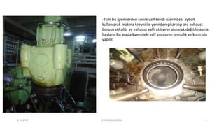 -Tüm bu işlemlerden sonra valf kendi üzerindeki aybolt
kullanıarak makina kreyni ile yerinden çıkartılıp ara exhaust
borusu sökülür ve exhaust valfı atölyeye alınarak dağıtılmasına
başlanır.Bu arada kaverdeki valf yuvasının temizlik ve kontrolu
yapılır.
6.12.2017 ENES SARAÇOĞLU 5
 