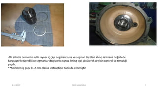 -Oil silindir demonte edilir.layner iç çap segman yuva ve segman ölçüleri alınıp referans değerlerle
karşılaştırılır.Gerekli ise segmanlar değiştirilir.Ayrıca lifting tool sökülerek orifisin control ve temizliği
yapılır.
**Silindirin iç çapı 71.2 mm olarak instruction book da verilmiştir.
6.12.2017 ENES SARAÇOĞLU 7
 