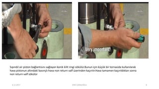 Sıpındıl air piston bağlantısını sağlayan konik kilit ringi sökülür.Bunun için küçük bir tornavida kullanılarak
hava pistonun altındaki basınçlı hava non return valf üzerinden kaçırılır.Hava tamamen kaçırıldıktan sonra
non return valf sökülür
6.12.2017 ENES SARAÇOĞLU 8
 