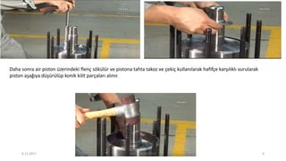 Daha sonra air piston üzerindeki flenç sökülür ve pistona tahta takoz ve çekiç kullanılarak hafifçe karşılıklı vurularak
piston aşağıya düşürülüp konik kilit parçaları alınır.
6.12.2017 ENES SARAÇOĞLU 9
 