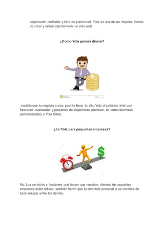 alojamiento confiable y libre de publicidad. Yola es una de las mejores formas
de crear y lanzar rápidamente un sitio web
¿Como Yola genera dinero?
medida que tu negocio crece, podrás llevar tu sitio Yola al próximo nivel con
funciones avanzadas y paquetes de alojamiento premium, tal como dominios
personalizados y Yola Silver.
¿Es Yola para pequeñas empresas?
No. Los servicios y funciones que hacen que nuestros clientes de pequeñas
empresas esten felices, también harán que tu sitio web personal o de sin fines de
lucro reluzca entre los demás.
 