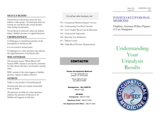 Index No.   PAMPHLET-005
                                                                                                                      Issue No.            003


OCCULT BLOOD                                                Get all our other brochures, too!
                                                                                                       PANTEX OCCUPATIONAL
Occult blood is blood that cannot be seen
without a microscope. Normal urine does not         001 – Occupational Medicine Program Overview
                                                                                                       MEDICINE
contain any red blood cells, except females’
urine during menstruation.                          002 – Understanding Your Blood Chemistry           Healthcare Assessment, Wellness Programs
Occult blood in someone’s urine can indicate        003 – Your Complete Blood Count & Differential     & Case Management
kidney, bladder, prostate, or vaginal infections.   004 – Cholesterol & Triglycerides
UROBILINOGEN                                        006 – Reporting Your Medications
Urobilinogen is a breakdown product of the          007 – Diabetic Control
hemoglobin in red blood cells.                      008 – High Blood Pressure (Hypertension)
It is not found in normal urine!
Urobilinogen in a urine specimen may indicate
                                                                                                          Understanding
the rapid destruction of red blood cells.
WBC-ESTERASE
                                                                                                              Your
The acronym means “White Blood Cell”
because WBC-esterase is an enzyme contained
                                                                 CONTACTS!                                  Urinalysis
in white blood cells that is not found in normal
urine.                                                                                                       Results
                                                            Pantex Occupational Medicine
WBC-esterase in the urine suggests a bladder,
                                                                  P. O. Box 30020 MS 12-2
prostate, vaginal, or kidney infection.                           Amarillo, TX 79120-0020
NITRITE                                                            Phone: 806-477-3033
                                                                    Fax: 806-477-6786
Nitrite is a by-product of bacterial growth.
Normal urine does not contain measurable                      Emergencies – ALL SHIFTS:
levels of nitrite.                                                     806-477-3333
The presence of nitrite in a urine specimen
indicates the presence of bacteria in the                               Off Shift:
bladder and suggests an infection.                             Emergencies – 806-477-3333

                                                             Operations Center – 806-477-5000

                                                        Fire Department Shift Officer – 806-477-4454
 