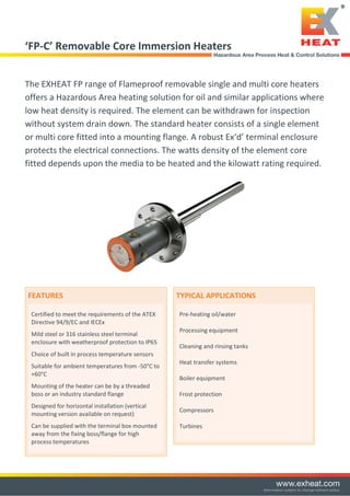 ‘FP-C’ Removable Core Immersion Heaters
The EXHEAT FP range of Flameproof removable single and multi core heaters
offers a Hazardous Area heating solution for oil and similar applications where
low heat density is required. The element can be withdrawn for inspection
without system drain down. The standard heater consists of a single element
or multi core fitted into a mounting flange. A robust Ex‘d’ terminal enclosure
protects the electrical connections. The watts density of the element core
fitted depends upon the media to be heated and the kilowatt rating required.
FEATURES
Certified to meet the requirements of the ATEX
Directive 94/9/EC and IECEx
Mild steel or 316 stainless steel terminal
enclosure with weatherproof protection to IP65
Choice of built in process temperature sensors
Suitable for ambient temperatures from -50°C to
+60°C
Mounting of the heater can be by a threaded
boss or an industry standard flange
Designed for horizontal installation (vertical
mounting version available on request)
Can be supplied with the terminal box mounted
away from the fixing boss/flange for high
process temperatures
TYPICAL APPLICATIONS
Pre-heating oil/water
Processing equipment
Cleaning and rinsing tanks
Heat transfer systems
Boiler equipment
Frost protection
Compressors
Turbines
Tel: +44 (0)191 490 1547
Fax: +44 (0)191 477 5371
Email: northernsales@thorneandderrick.co.uk
Website: www.heattracing.co.uk
www.thorneanderrick.co.uk
 
