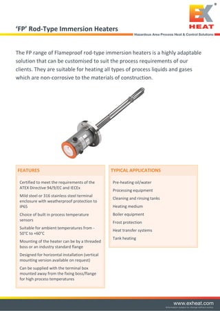 ‘FP’ Rod-Type Immersion Heaters
The FP range of Flameproof rod-type immersion heaters is a highly adaptable
solution that can be customised to suit the process requirements of our
clients. They are suitable for heating all types of process liquids and gases
which are non-corrosive to the materials of construction.
FEATURES
Certified to meet the requirements of the
ATEX Directive 94/9/EC and IECEx
Mild steel or 316 stainless steel terminal
enclosure with weatherproof protection to
IP65
Choice of built in process temperature
sensors
Suitable for ambient temperatures from -
50°C to +60°C
Mounting of the heater can be by a threaded
boss or an industry standard flange
Designed for horizontal installation (vertical
mounting version available on request)
Can be supplied with the terminal box
mounted away from the fixing boss/flange
for high process temperatures
TYPICAL APPLICATIONS
Pre-heating oil/water
Processing equipment
Cleaning and rinsing tanks
Heating medium
Boiler equipment
Frost protection
Heat transfer systems
Tank heating
Tel: +44 (0)191 490 1547
Fax: +44 (0)191 477 5371
Email: northernsales@thorneandderrick.co.uk
Website: www.heattracing.co.uk
www.thorneanderrick.co.uk
 