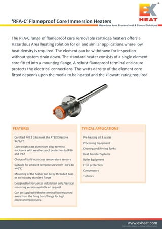 ‘RFA-C’ Flameproof Core Immersion Heaters
The RFA-C range of flameproof core removable cartridge heaters offers a
Hazardous Area heating solution for oil and similar applications where low
heat density is required. The element can be withdrawn for inspection
without system drain down. The standard heater consists of a single element
core fitted into a mounting flange. A robust flameproof terminal enclosure
protects the electrical connections. The watts density of the element core
fitted depends upon the media to be heated and the kilowatt rating required.
FEATURES
Certified II 2 G to meet the ATEX Directive
94/9/EC.
Lightweight cast aluminium alloy terminal
enclosure with weatherproof protection to IP66
and IP67
Choice of built in process temperature sensors
Suitable for ambient temperatures from -40°C to
+40°C
Mounting of the heater can be by threaded boss
or an industry standard flange
Designed for horizontal installation only. Vertical
mounting version available on request
Can be supplied with the terminal box mounted
away from the fixing boss/flange for high
process temperatures
TYPICAL APPLICATIONS
Pre-heating oil & water
Processing Equipment
Cleaning and Rinsing Tanks
Heat Transfer Systems
Boiler Equipment
Frost protection
Compressors
Turbines
Tel: +44 (0)191 490 1547
Fax: +44 (0)191 477 5371
Email: northernsales@thorneandderrick.co.uk
Website: www.heattracing.co.uk
www.thorneanderrick.co.uk
 