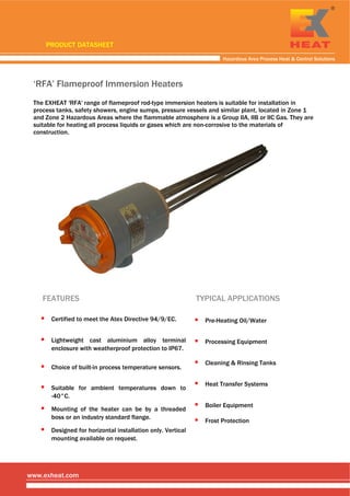  
 
 
Hazardous Area Process Heat & Control Solutions
www.exheat.com
‘RFA’ Flameproof Immersion Heaters
The EXHEAT 'RFA' range of flameproof rod-type immersion heaters is suitable for installation in
process tanks, safety showers, engine sumps, pressure vessels and similar plant, located in Zone 1
and Zone 2 Hazardous Areas where the flammable atmosphere is a Group IIA, IIB or IIC Gas. They are
suitable for heating all process liquids or gases which are non-corrosive to the materials of
construction.
     
FEATURES
Certified to meet the Atex Directive 94/9/EC.
Lightweight cast aluminium alloy terminal
enclosure with weatherproof protection to IP67.
Mounting of the heater can be by a threaded
boss or an industry standard flange.
Suitable for ambient temperatures down to
-40°C.
Choice of built-in process temperature sensors.
TYPICAL APPLICATIONS
Pre-Heating Oil/Water
Processing Equipment
Cleaning & Rinsing Tanks
Heat Transfer Systems
Boiler Equipment
Frost Protection
Designed for horizontal installation only. Vertical
mounting available on request.
PRODUCT DATASHEET
Tel: +44 (0)191 490 1547
Fax: +44 (0)191 477 5371
Email: northernsales@thorneandderrick.co.uk
Website: www.heattracing.co.uk
www.thorneanderrick.co.uk
 