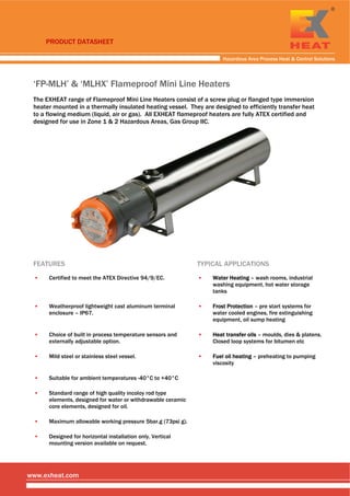 
 
 
Hazardous Area Process Heat & Control Solutions
www.exheat.com
‘FP-MLH’ & ‘MLHX’ Flameproof Mini Line Heaters
The EXHEAT range of Flameproof Mini Line Heaters consist of a screw plug or flanged type immersion
heater mounted in a thermally insulated heating vessel. They are designed to efficiently transfer heat
to a flowing medium (liquid, air or gas). All EXHEAT flameproof heaters are fully ATEX certified and
designed for use in Zone 1 & 2 Hazardous Areas, Gas Group IIC.
FEATURES TYPICAL APPLICATIONS
▪ Certified to meet the ATEX Directive 94/9/EC. ▪ Water Heating – wash rooms, industrial
washing equipment, hot water storage
tanks
▪ Weatherproof lightweight cast aluminum terminal
enclosure – IP67.
▪ Frost Protection – pre start systems for
water cooled engines, fire extinguishing
equipment, oil sump heating
▪ Choice of built in process temperature sensors and
externally adjustable option.
▪ Heat transfer oils – moulds, dies & platens.
Closed loop systems for bitumen etc
▪ Mild steel or stainless steel vessel. ▪ Fuel oil heating – preheating to pumping
viscosity
▪ Suitable for ambient temperatures -40°C to +40°C
▪ Standard range of high quality incoloy rod type
elements, designed for water or withdrawable ceramic
core elements, designed for oil.
▪ Maximum allowable working pressure 5bar.g (73psi g).
▪ Designed for horizontal installation only. Vertical
mounting version available on request.
 
PRODUCT DATASHEET
Tel: +44 (0)191 490 1547
Fax: +44 (0)191 477 5371
Email: northernsales@thorneandderrick.co.uk
Website: www.heattracing.co.uk
www.thorneanderrick.co.uk
 