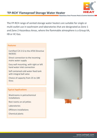  
‘FP‐RCH’ Flameproof Storage Water Heater 
 
The FP‐RCH range of vented storage water heaters are suitable for single or 
multi‐outlet use in washroom and laboratories that are designated as Zone 1 
and Zone 2 Hazardous Areas, where the flammable atmosphere is a Group IIA, 
IIB or IIC Gas. 
 
Features 
Certified  II 2 G to the ATEX Directive 
94/9/EC 
Direct connection to the incoming 
mains water supply 
Easy wall mounting, with right or left 
hand water inlet connection  
Self contained cold water feed tank 
with integral ball valve 
Choice of capacity from 25 to 100 
litres 
 
 
Typical Applications 
Washrooms in petrochemical 
installations  
Rest rooms on oil jetties  
Laboratories  
Offshore installations 
Chemical plants  
 
 
 
 
 
 
Tel: +44 (0)191 490 1547
Fax: +44 (0)191 477 5371
Email: northernsales@thorneandderrick.co.uk
Website: www.heattracing.co.uk
www.thorneanderrick.co.uk
 