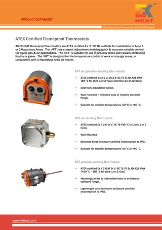  
 
 
Hazardous Area Process Heat & Control Solutions
www.exheat.com
ATEX Certified Flameproof Thermostats
All EXHEAT flameproof thermostats are ATEX certified Ex ‘d’ IIC T6, suitable for installation in Zone 1
or 2 Hazardous Areas. The ‘AFT’ has external adjustment enabling quick & accurate variable control
for liquid, gas & air applications. The ‘RFT’ is suitable for use in process tanks and vessels containing
liquids or gases. The ‘HFT’ is designed for the temperature control of work or storage areas, in
conjunction with a Hazardous Area air heater.
AFT air/process sensing thermostat
▪ ATEX certified Ex II 2 G/D Ex’d’ IIC T6 Ex tD A21 IP6X
T85°C for zone 1 or 2 (Gas) and zone 21 or 22 (Dust)
▪ Externally adjustable/option.
▪ Wall mounted / threaded boss or industry standard
flange.
▪ Suitable for ambient temperatures -60°C to +60°C.
HFT air sensing thermostat
▪ ATEX certified Ex II 2 G Ex’d’ IIC T6 T85°C for zone 1 or 2
(Gas).
▪ Wall Mounted.
▪ Stainless Steel enclosure certified weatherproof to IP67.
▪ Suitable for ambient temperatures -60°C to +60°C.
RFT process sensing thermostat
▪ ATEX certified Ex II 2 G/D Ex’d’ IIC T1-T6 Ex tD A21 IP6X
T450°C – T85°C for zone 1 or 2 (Gas)
▪ Mounting can be by a threaded boss or an industry
standard flange.
▪ Lightweight cast aluminum enclosure certified
weatherproof to IP67.
 
 
 
PRODUCT DATASHEET
Tel: +44 (0)191 490 1547
Fax: +44 (0)191 477 5371
Email: northernsales@thorneandderrick.co.uk
Website: www.heattracing.co.uk
www.thorneanderrick.co.uk
 
