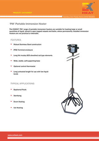  
 
 
Hazardous Area Process Heat & Control Solutions
www.exheat.com
‘PIH’ Portable Immersion Heater
The EXHEAT ‘PIH’ range of portable immersion heaters are suitable for heating large or small
quantities of liquid, stored in open topped vessels and baths, where permanently installed immersion
heaters are not practical or desirable.
TYPICAL APPLICATIONS
Sterilizing
Drum Heating
Baptismal Pools
Vat Heating
FEATURES
Optional control thermostat
Long life incoloy 825 sheathed rod type elements
Long unheated length for use with low liquid
levels
Wide, stable, self-supporting base
Robust Stainless Steel construction
IP66 Terminal enclosure
PRODUCT DATASHEET
Tel: +44 (0)191 490 1547
Fax: +44 (0)191 477 5371
Email: northernsales@thorneandderrick.co.uk
Website: www.heattracing.co.uk
www.thorneanderrick.co.uk
 