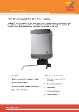  
 
 
Hazardous Area Process Heat & Control Solutions
www.exheat.com
‘RFA-OS’ Flameproof Over Sink Water Heaters
The EXHEAT ‘RFA-OS’ range of over sink water heaters offers the ideal solution for providing hot water
for hand wash / hygiene use, in rest rooms and laboratories that are located in Zone 1 and Zone 2
Hazardous Areas, where the flammable atmosphere is a Group IIA, IIB or IIC Gas.
PRODUCT DATASHEET
Easy over sink installation.
Certified to meet ATEX Directive 94/9/EC.
FEATURES TYPICAL APPLICATIONS
Laboratories
Wash rooms in petrochemical
installations
Rest rooms on oil jetties
Offshore installations
Economic hot water supply at point of use.
Open outlet construction.
Chemical Plants
Tel: +44 (0)191 490 1547
Fax: +44 (0)191 477 5371
Email: northernsales@thorneandderrick.co.uk
Website: www.heattracing.co.uk
www.thorneanderrick.co.uk
 